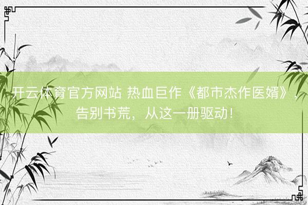 开云体育官方网站 热血巨作《都市杰作医婿》，告别书荒，从这一册驱动！