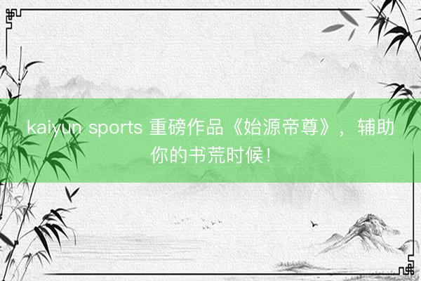 kaiyun sports 重磅作品《始源帝尊》，辅助你的书荒时候！