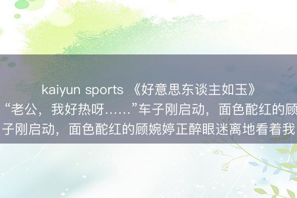 kaiyun sports 《好意思东谈主如玉》《偷香男女》顾婉婷老谢 “老公，我好热呀……”车子刚启动，面色酡红的顾婉婷正醉眼迷离地看着我
