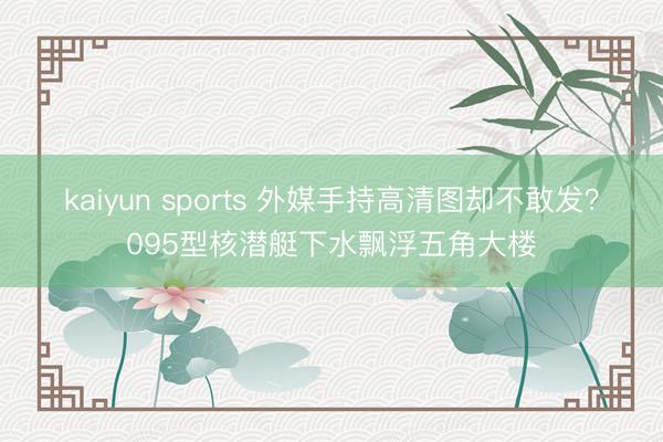 kaiyun sports 外媒手持高清图却不敢发?095型核潜艇下水飘浮五角大楼