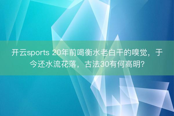 开云sports 20年前喝衡水老白干的嗅觉，于今还水流花落，古法30有何高明？
