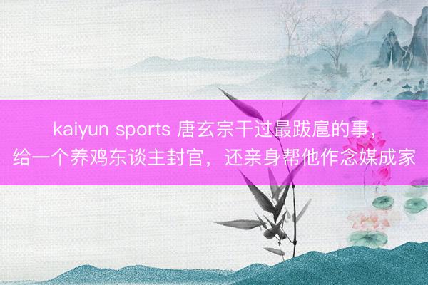 kaiyun sports 唐玄宗干过最跋扈的事，给一个养鸡东谈主封官，还亲身帮他作念媒成家