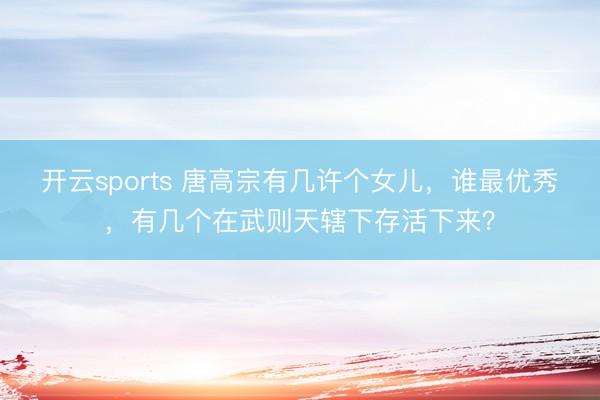 开云sports 唐高宗有几许个女儿，谁最优秀，有几个在武则天辖下存活下来？