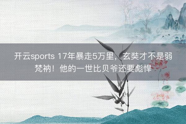 开云sports 17年暴走5万里，玄奘才不是弱梵衲！他的一世比贝爷还要彪悍