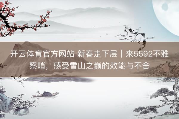 开云体育官方网站 新春走下层｜来5592不雅察哨，感受雪山之巅的效能与不舍