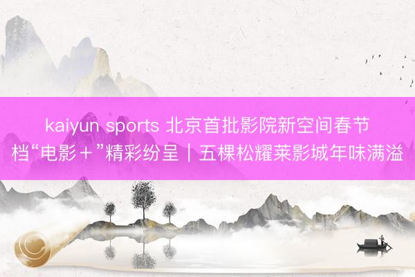kaiyun sports 北京首批影院新空间春节档“电影＋”精彩纷呈｜五棵松耀莱影城年味满溢