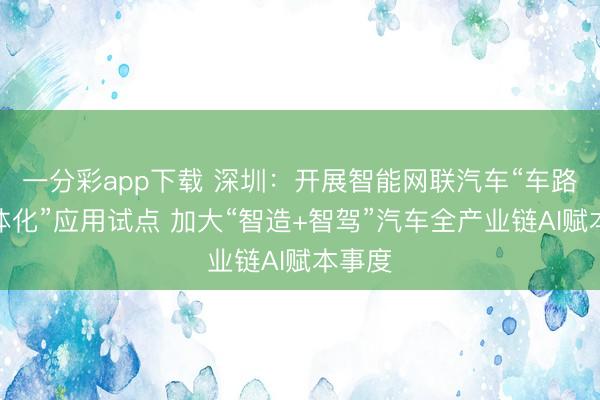 一分彩app下载 深圳：开展智能网联汽车“车路云一体化”应用试点 加大“智造+智驾”汽车全产业链AI赋本事度