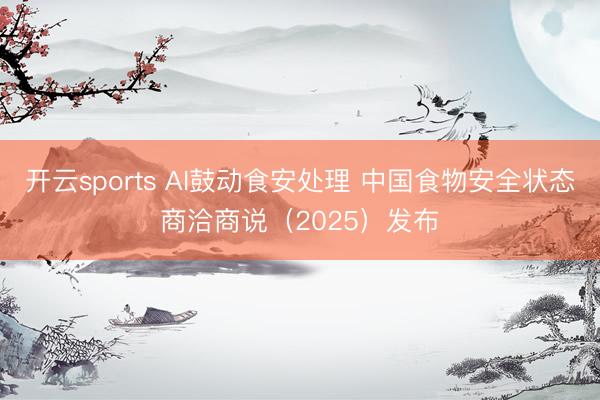 开云sports AI鼓动食安处理 中国食物安全状态商洽商说（2025）发布