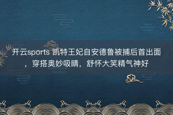 开云sports 凯特王妃自安德鲁被捕后首出面，穿搭奥妙吸睛，舒怀大笑精气神好