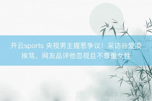 开云sports 央视男主握惹争议！采访谷爱凌挨骂，网友品评他忽视且不尊重女性