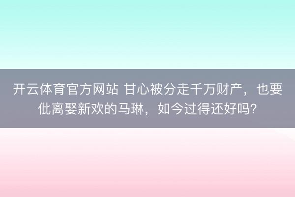 开云体育官方网站 甘心被分走千万财产，也要仳离娶新欢的马琳，如今过得还好吗？
