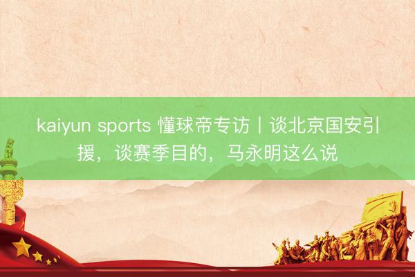 kaiyun sports 懂球帝专访丨谈北京国安引援，谈赛季目的，马永明这么说