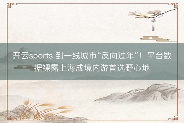 开云sports 到一线城市“反向过年”！平台数据裸露上海成境内游首选野心地