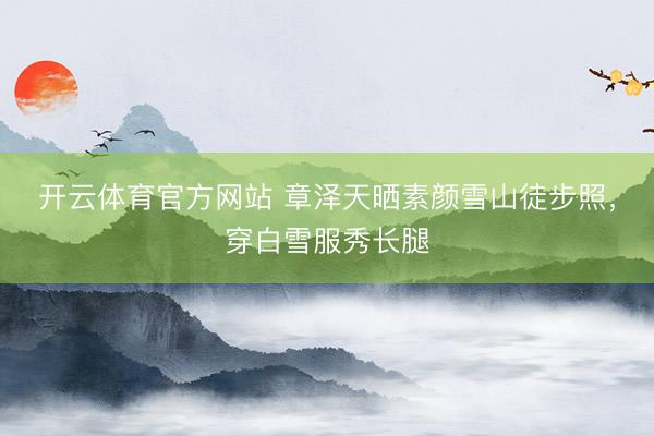 开云体育官方网站 章泽天晒素颜雪山徒步照,穿白雪服秀长腿
