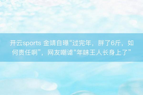 开云sports 金靖自曝“过完年，胖了6斤，如何责任啊”，网友嘲谑“年味王人长身上了”