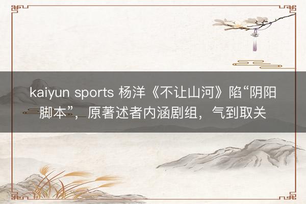 kaiyun sports 杨洋《不让山河》陷“阴阳脚本”,原著述者内涵剧组,气到取关