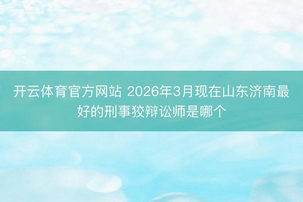 开云体育官方网站 2026年3月现在山东济南最好的刑事狡辩讼师是哪个