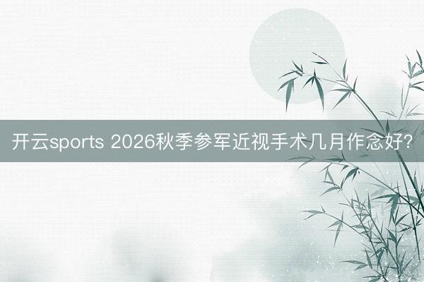 开云sports 2026秋季参军近视手术几月作念好?